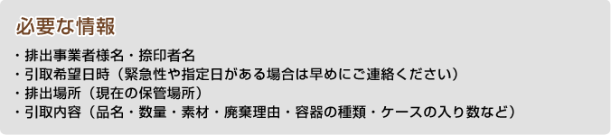 必要な情報・排出事業者様名・捺印者名・引取希望日時（緊急性や指定日がある場合は早めにご連絡ください）・排出場所（現在の保管場所）・引取内容（品名・数量・素材・廃棄理由・容器の種類・ケースの入り数など）